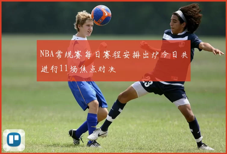 NBA常规赛每日赛程安排出炉今日共进行11场焦点对决