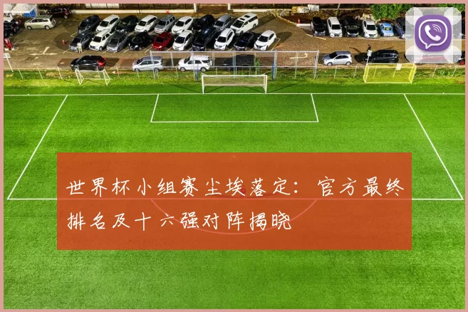 世界杯小组赛尘埃落定：官方最终排名及十六强对阵揭晓