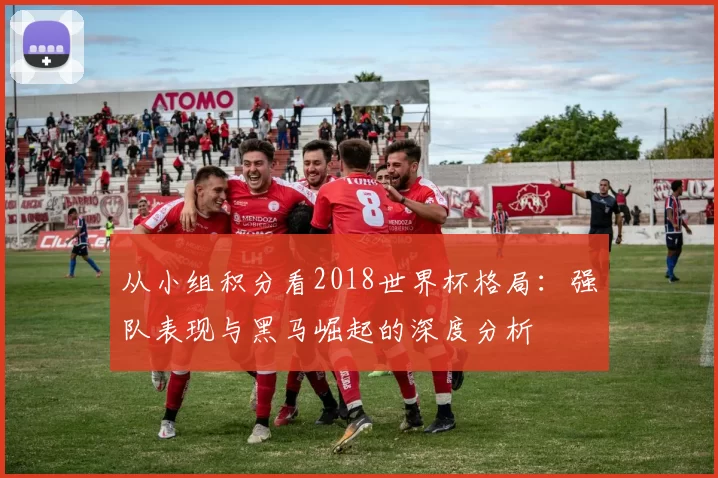 从小组积分看2018世界杯格局：强队表现与黑马崛起的深度分析