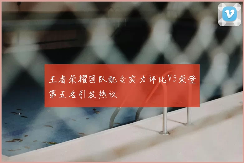 王者荣耀团队配合实力评比V5荣登第五名引发热议