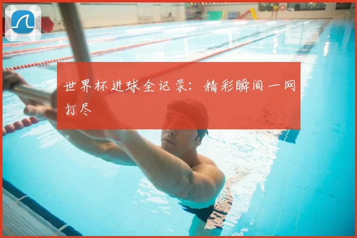 世界杯进球全记录：精彩瞬间一网打尽