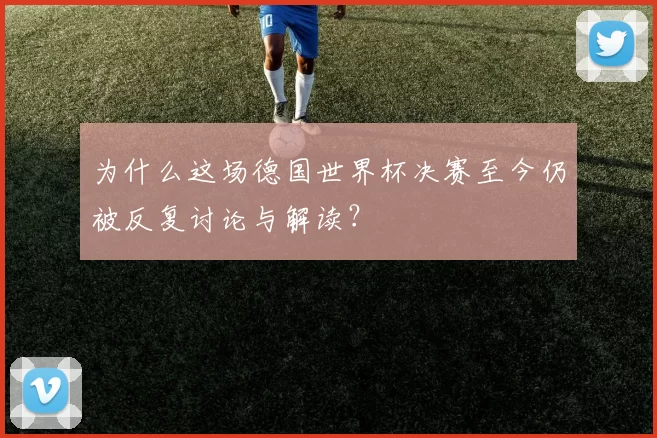 为什么这场德国世界杯决赛至今仍被反复讨论与解读？