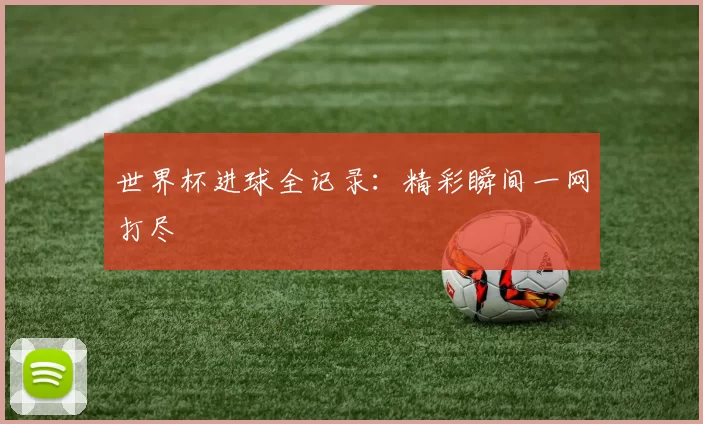 世界杯进球全记录:精彩瞬间一网打尽