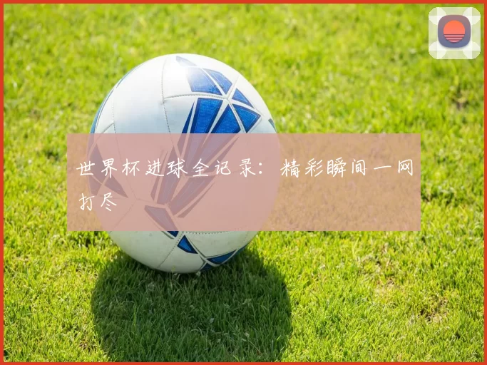 世界杯进球全记录：精彩瞬间一网打尽