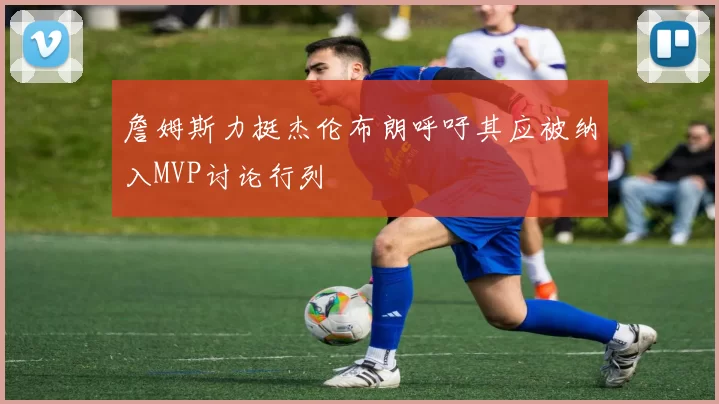詹姆斯力挺杰伦布朗呼吁其应被纳入MVP讨论行列