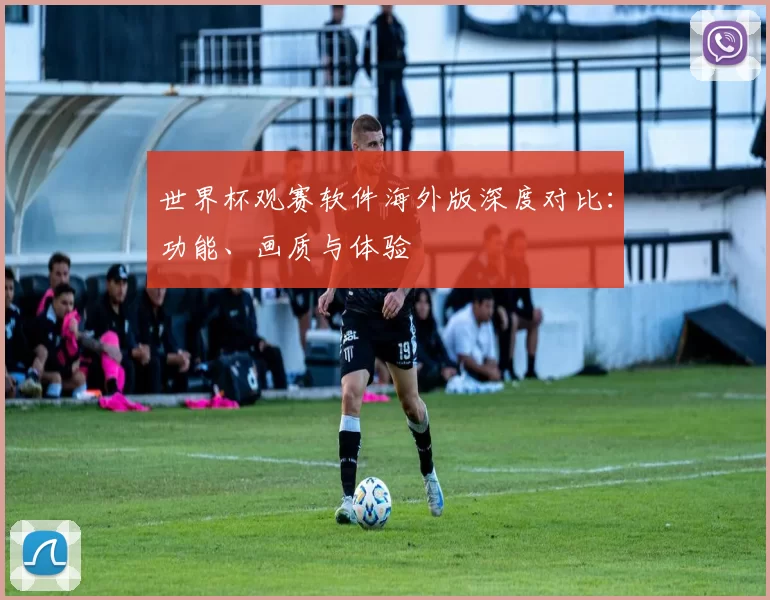 世界杯观赛软件海外版深度对比:功能、画质与体验