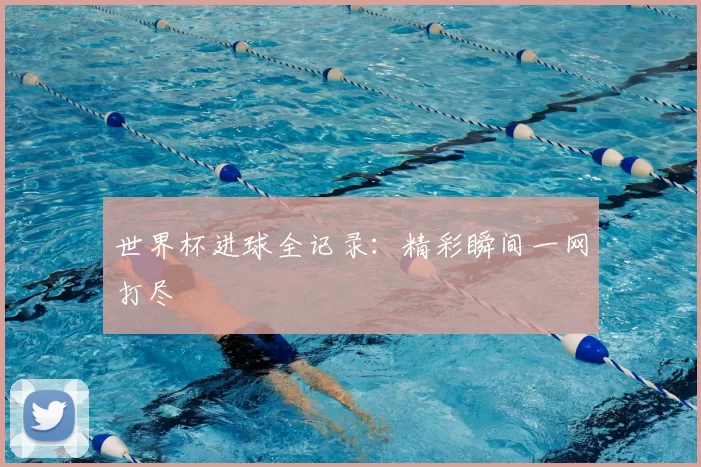 世界杯进球全记录:精彩瞬间一网打尽