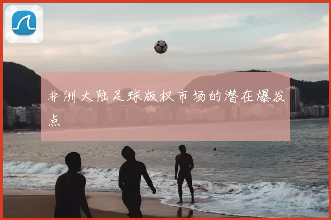 非洲大陆足球版权市场的潜在爆发点