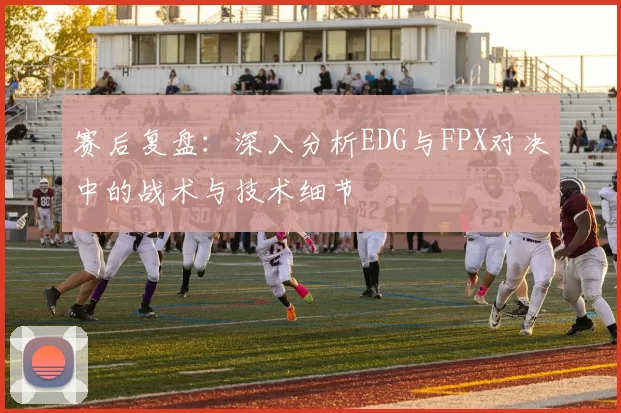 赛后复盘：深入分析EDG与FPX对决中的战术与技术细节