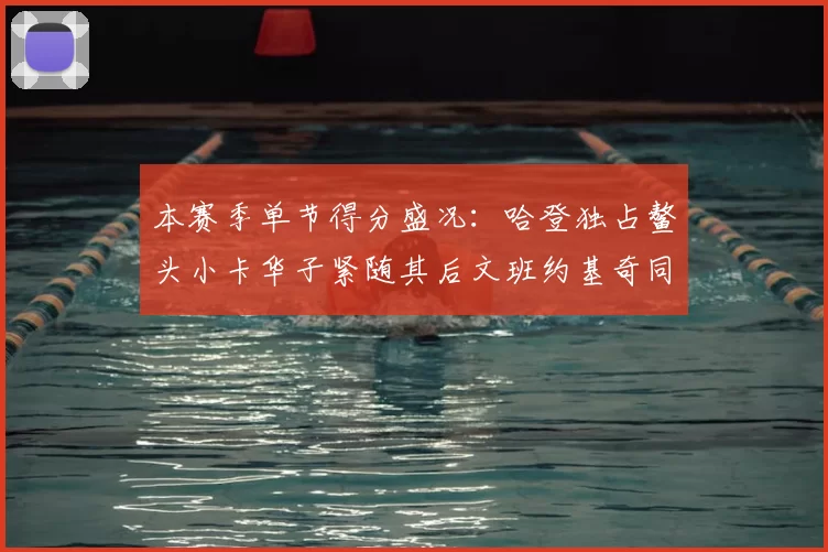 本赛季单节得分盛况:哈登独占鳌头小卡华子紧随其后文班约基奇同创佳绩