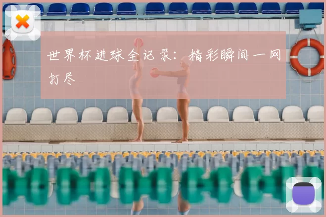 世界杯进球全记录：精彩瞬间一网打尽