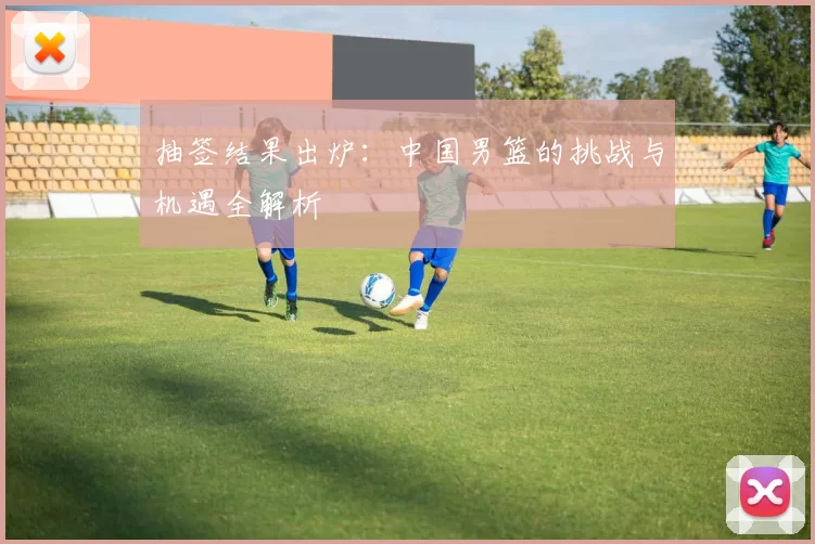 抽签结果出炉：中国男篮的挑战与机遇全解析