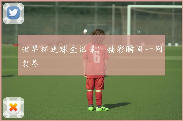 世界杯进球全记录：精彩瞬间一网打尽