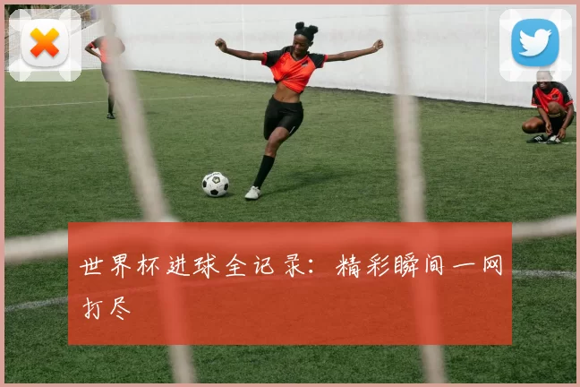 世界杯进球全记录：精彩瞬间一网打尽