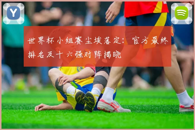 世界杯小组赛尘埃落定:官方最终排名及十六强对阵揭晓