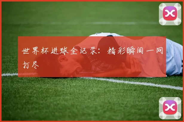 世界杯进球全记录:精彩瞬间一网打尽
