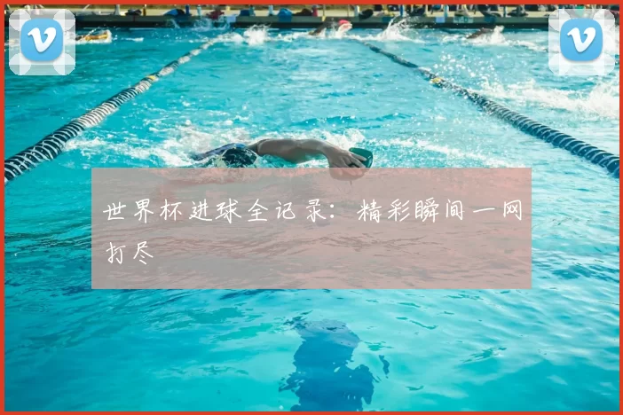世界杯进球全记录：精彩瞬间一网打尽