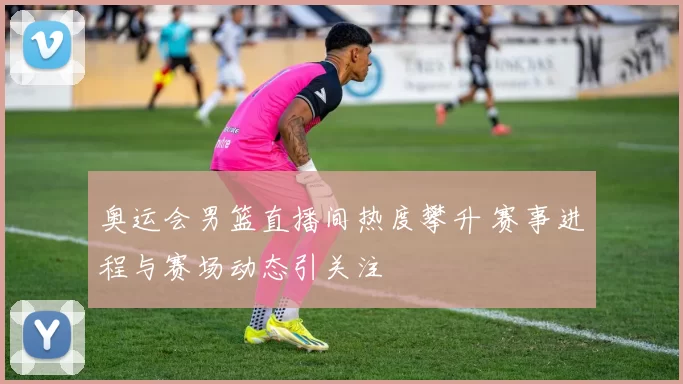 奥运会男篮直播间热度攀升 赛事进程与赛场动态引关注