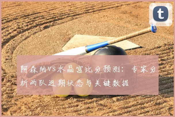 阿森纳vs水晶宫比分预测:专家分析两队近期状态与关键数据