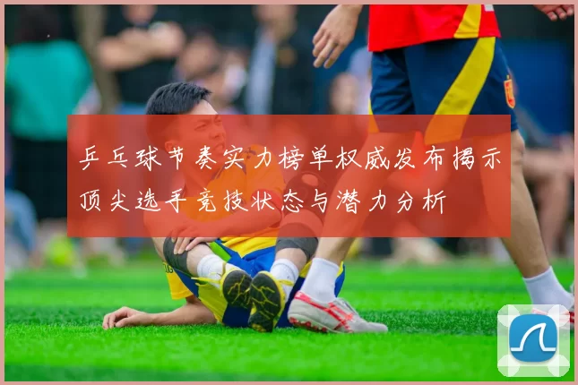 乒乓球节奏实力榜单权威发布揭示顶尖选手竞技状态与潜力分析