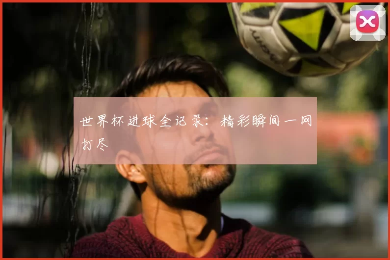 世界杯进球全记录：精彩瞬间一网打尽