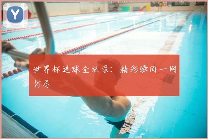 世界杯进球全记录：精彩瞬间一网打尽