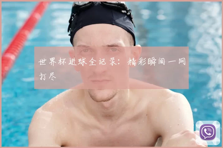 世界杯进球全记录：精彩瞬间一网打尽