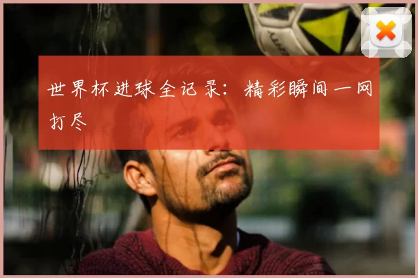 世界杯进球全记录：精彩瞬间一网打尽