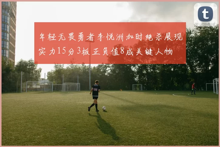 年轻无畏勇者李悦洲加时绝杀展现实力15分3板正负值8成关键人物