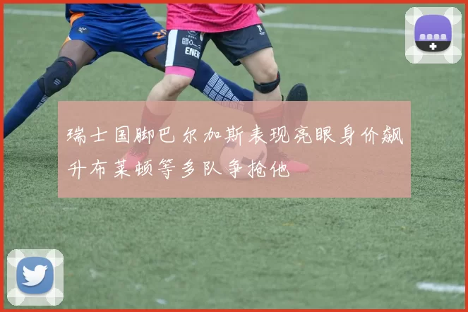 瑞士国脚巴尔加斯表现亮眼身价飙升布莱顿等多队争抢他
