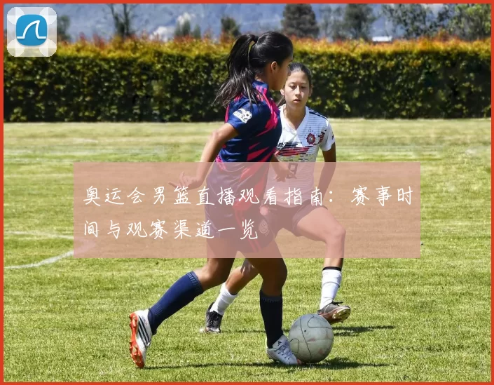 奥运会男篮直播观看指南：赛事时间与观赛渠道一览