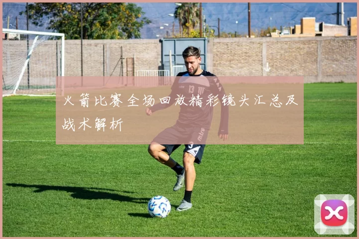 火箭比赛全场回放精彩镜头汇总及战术解析