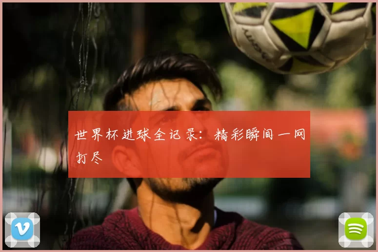 世界杯进球全记录：精彩瞬间一网打尽