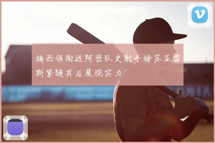 梅西领衔迈阿密队史射手榜苏亚雷斯紧随其后展现实力