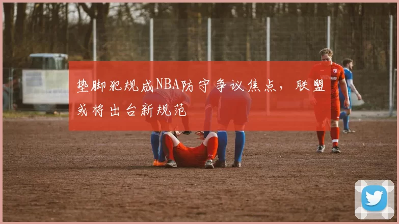 垫脚犯规成NBA防守争议焦点，联盟或将出台新规范