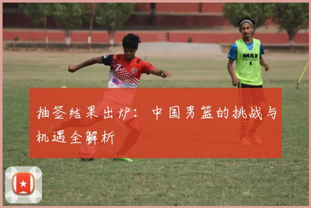 抽签结果出炉：中国男篮的挑战与机遇全解析