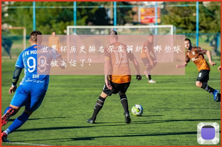世界杯历史排名深度解析：哪些球队被高估了？