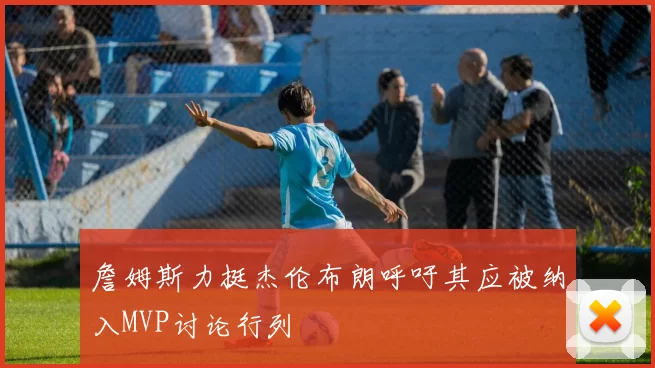詹姆斯力挺杰伦布朗呼吁其应被纳入MVP讨论行列