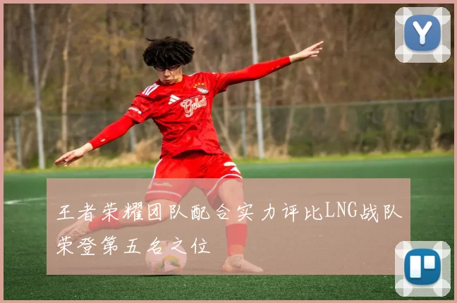 王者荣耀团队配合实力评比LNG战队荣登第五名之位
